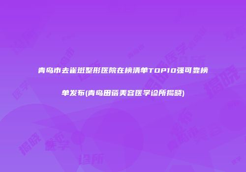 青岛市去雀斑整形医院在榜清单TOP10强可靠榜单发布(青岛田蓓美容医学诊所揭晓)