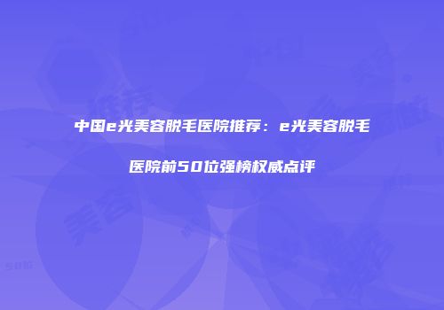 中国e光美容脱毛医院推荐：e光美容脱毛医院前50位强榜权威点评