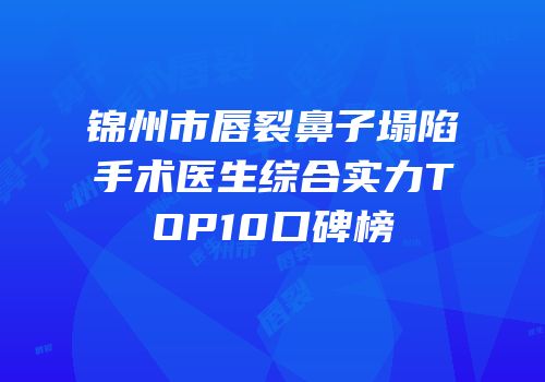 锦州市唇裂鼻子塌陷手术医生综合实力TOP10口碑榜