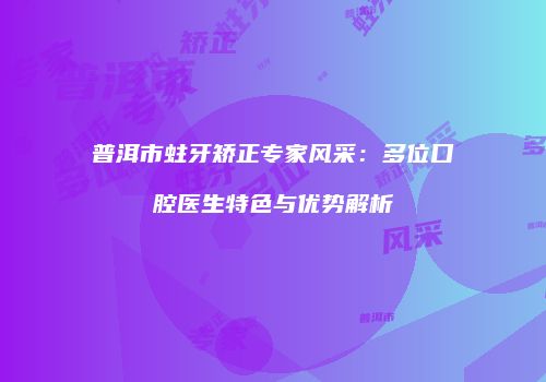 普洱市蛀牙矫正专家风采：多位口腔医生特色与优势解析