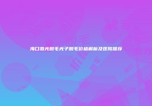 海口激光脱毛光子脱毛价格解析及医院推荐