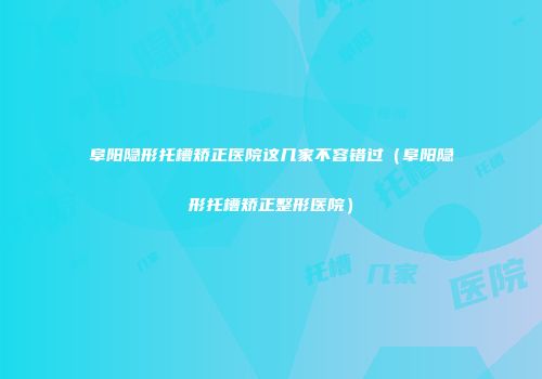 阜阳隐形托槽矫正医院这几家不容错过（阜阳隐形托槽矫正整形医院）