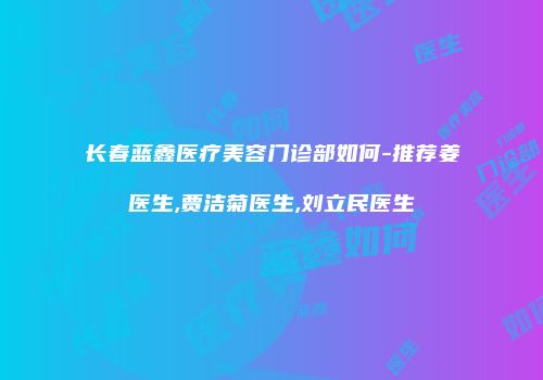 长春蓝鑫医疗美容门诊部如何-推荐姜甡医生,贾洁菊医生,刘立民医生