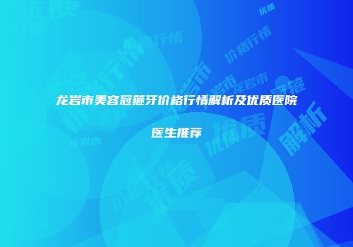 龙岩市美容冠箍牙价格行情解析及优质医院医生推荐