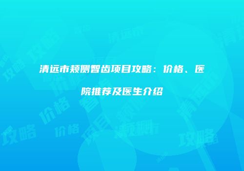 清远市颊侧智齿项目攻略：价格、医院推荐及医生介绍