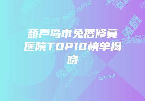 葫芦岛市兔唇修复医院TOP10榜单揭晓