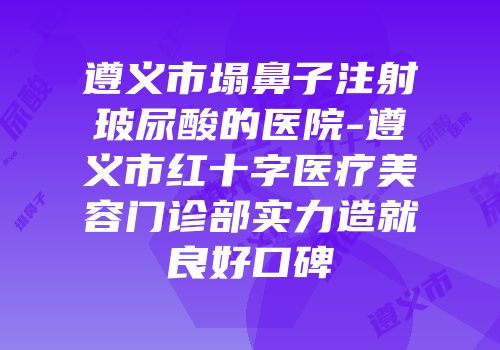 遵义市塌鼻子注射玻尿酸的医院-遵义市红十字医疗美容门诊部实力造就良好口碑