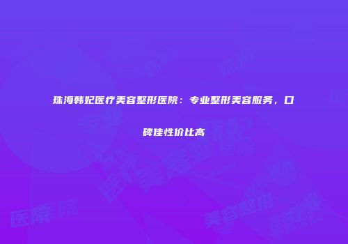 珠海韩妃医疗美容整形医院：专业整形美容服务，口碑佳性价比高