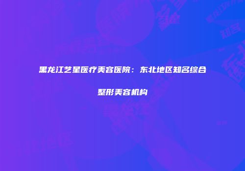 黑龙江艺星医疗美容医院：东北地区知名综合整形美容机构