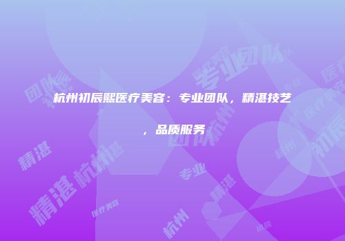 杭州初辰熙医疗美容：专业团队，精湛技艺，品质服务