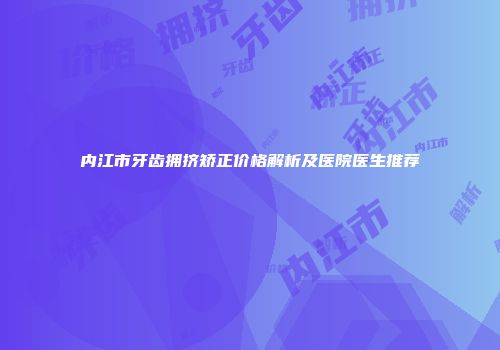 内江市牙齿拥挤矫正价格解析及医院医生推荐