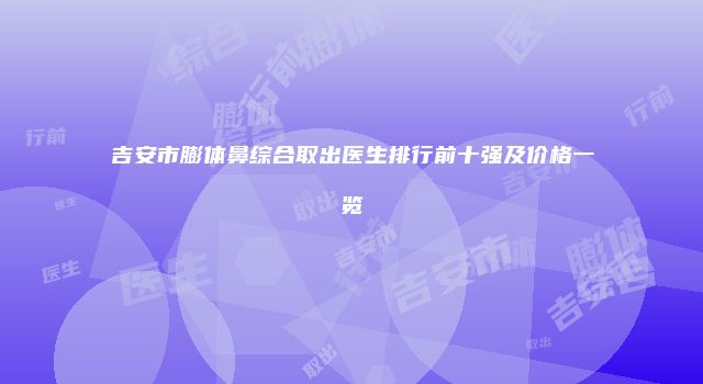 吉安市膨体鼻综合取出医生排行前十强及价格一览