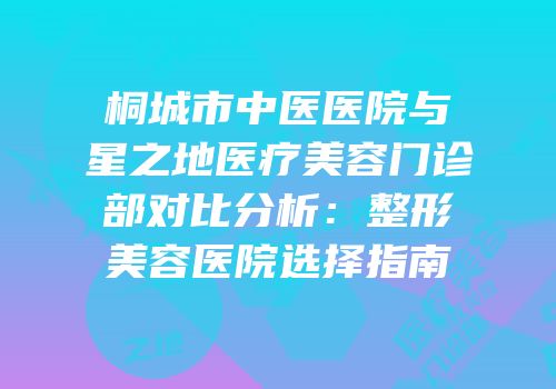 桐城市中医医院与星之地医疗美容门诊部对比分析：整形美容医院选择指南