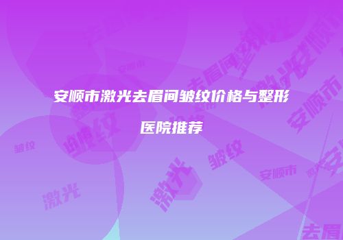 安顺市激光去眉间皱纹价格与整形医院推荐
