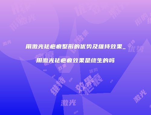 用激光祛疤痕整形的优势及维持效果_用激光祛疤痕效果是终生的吗