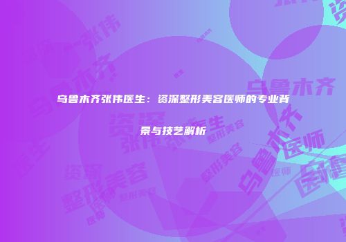 乌鲁木齐张伟医生：资深整形美容医师的专业背景与技艺解析