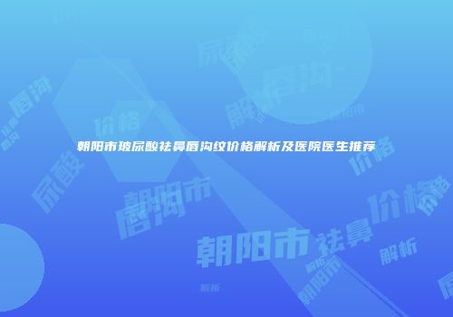 朝阳市玻尿酸祛鼻唇沟纹价格解析及医院医生推荐