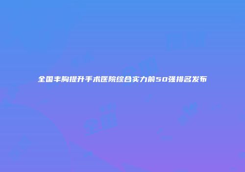 全国丰胸提升手术医院综合实力前50强排名发布