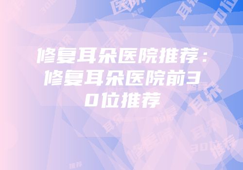 修复耳朵医院推荐：修复耳朵医院前30位推荐