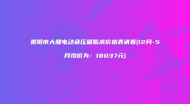 贵阳市大腿电动负压吸脂术价格表请看(12月-5月均价为：18037元)