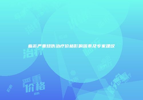 临沂严重烧伤治疗价格影响因素及专家建议