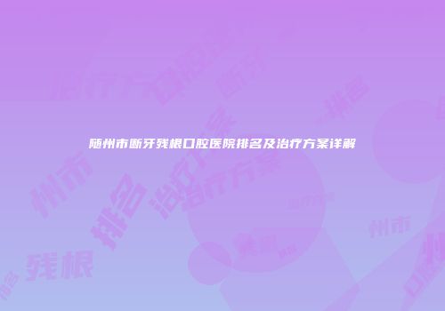 随州市断牙残根口腔医院排名及治疗方案详解