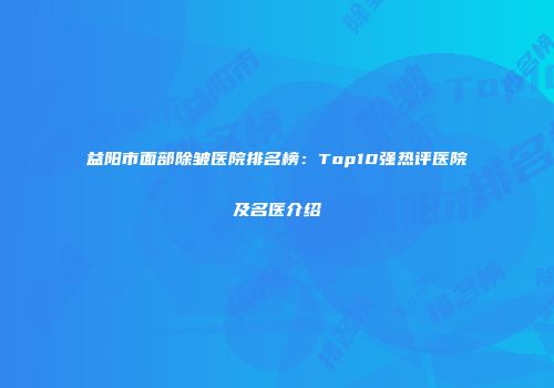 益阳市面部除皱医院排名榜：Top10强热评医院及名医介绍
