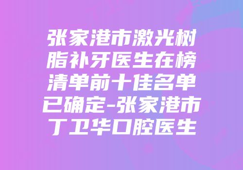 张家港市激光树脂补牙医生在榜清单前十佳名单已确定-张家港市丁卫华口腔医生