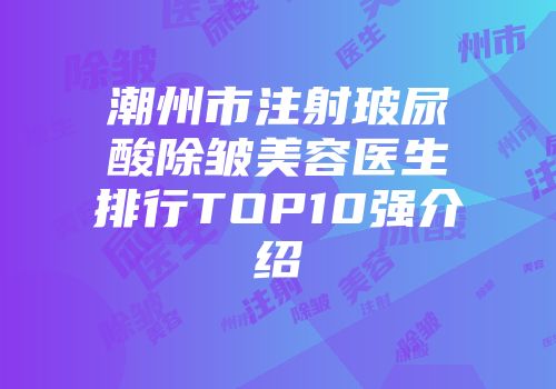 潮州市注射玻尿酸除皱美容医生排行TOP10强介绍
