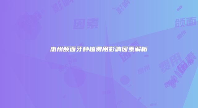 惠州颌面牙种植费用影响因素解析