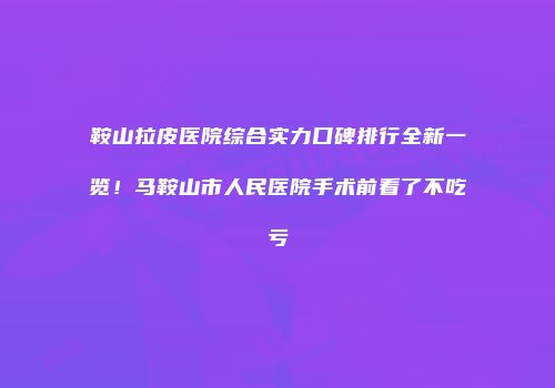 鞍山拉皮医院综合实力口碑排行全新一览！马鞍山市人民医院手术前看了不吃亏