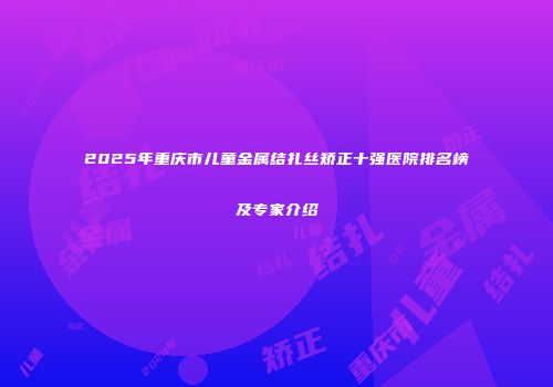 2025年重庆市儿童金属结扎丝矫正十强医院排名榜及专家介绍
