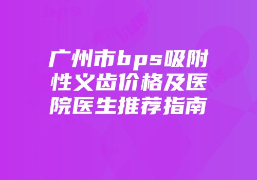 广州市bps吸附性义齿价格及医院医生推荐指南