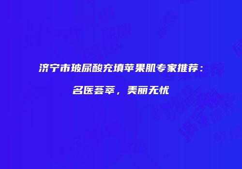 济宁市玻尿酸充填苹果肌专家推荐：名医荟萃，美丽无忧