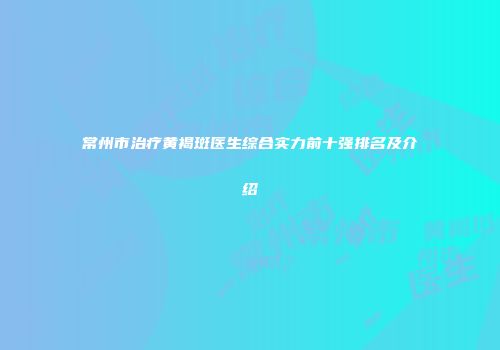 常州市治疗黄褐斑医生综合实力前十强排名及介绍