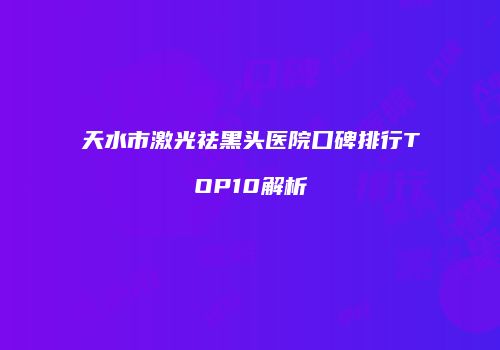 天水市激光祛黑头医院口碑排行TOP10解析