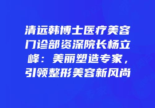 清远韩博士医疗美容门诊部资深院长杨立峰：美丽塑造专家，引领整形美容新风尚