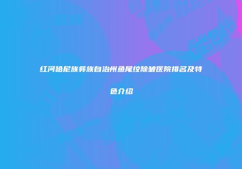 红河哈尼族彝族自治州鱼尾纹除皱医院排名及特色介绍