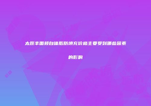 太原丰面颊自体脂肪填充价格主要受到哪些因素的影响
