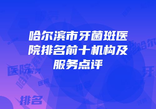哈尔滨市牙菌斑医院排名前十机构及服务点评