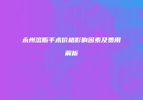 永州溶脂手术价格影响因素及费用解析