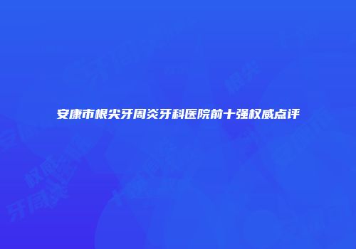 安康市根尖牙周炎牙科医院前十强权威点评