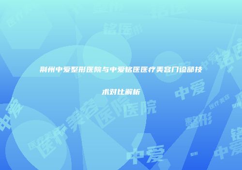 荆州中爱整形医院与中爱铭医医疗美容门诊部技术对比解析