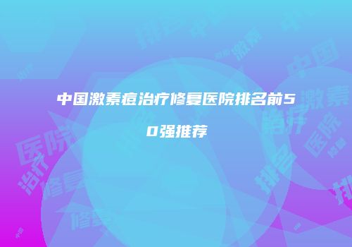 中国激素痘治疗修复医院排名前50强推荐
