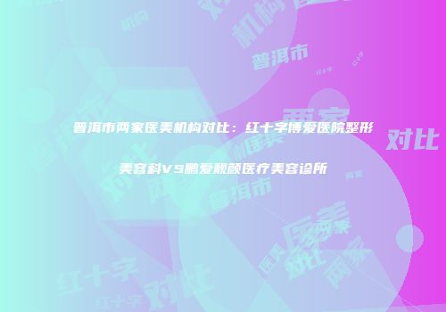 普洱市两家医美机构对比：红十字博爱医院整形美容科VS鹏爱靓颜医疗美容诊所