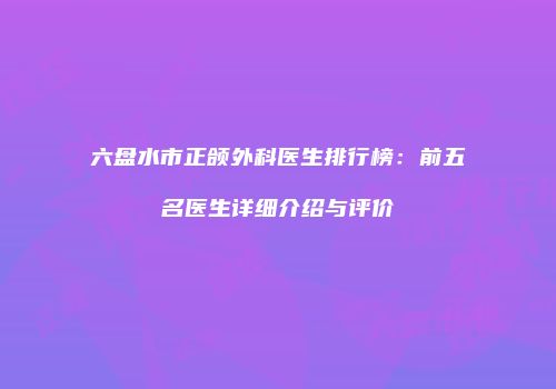 六盘水市正颌外科医生排行榜：前五名医生详细介绍与评价