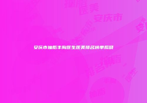 安庆市抽脂丰胸医生医美排名榜单揭晓