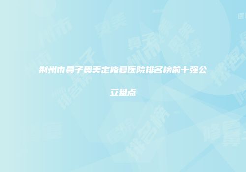 荆州市鼻子奥美定修复医院排名榜前十强公立盘点