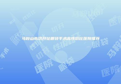马鞍山市切开祛眼袋手术高性价比医院推荐