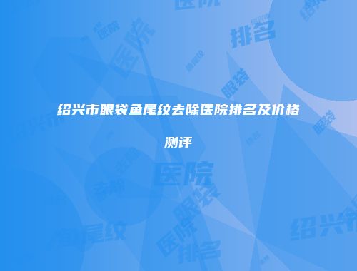 绍兴市眼袋鱼尾纹去除医院排名及价格测评